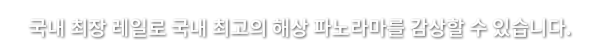 국내 최장 레일로 국내 최고의 해상 파노라마를 감상할 수 있습니다.